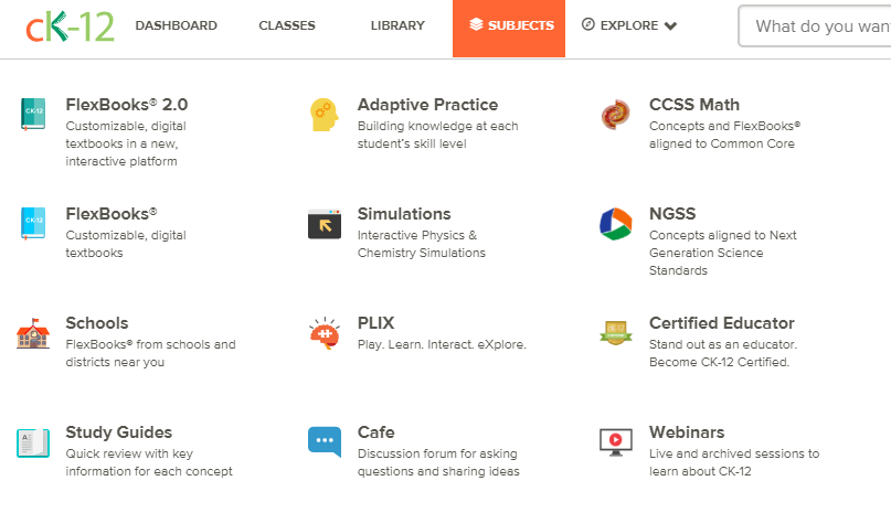 Resources available at Ck-12. Flexbooks 2.0, FlexBooks, Schools using CK-12, Study Guides, Adaptive Practice, Simulations, PLIX, Math concepts aligned to Common Core, Conceepts alligned to Next Generation Science Standards and helps to learn about CK-12.